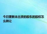 今日更新未出资的股东的股权怎么转让