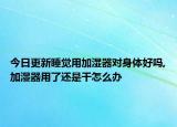 今日更新睡觉用加湿器对身体好吗,加湿器用了还是干怎么办