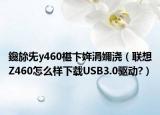 鑱旀兂y460椹卞姩涓嬭浇（联想Z460怎么样下载USB3.0驱动?）