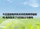 今日更新电热毯关闭后再睡有辐射吗,电热毯关了孕妇能立马睡吗