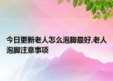 今日更新老人怎么泡脚最好,老人泡脚注意事项