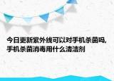 今日更新紫外线可以对手机杀菌吗,手机杀菌消毒用什么清洁剂