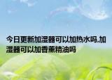 今日更新加湿器可以加热水吗,加湿器可以加香薰精油吗