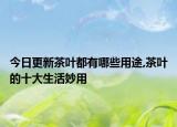 今日更新茶叶都有哪些用途,茶叶的十大生活妙用