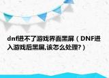dnf进不了游戏界面黑屏（DNF进入游戏后黑屏,该怎么处理?）