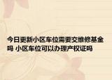 今日更新小区车位需要交维修基金吗 小区车位可以办理产权证吗