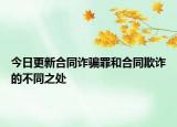 今日更新合同诈骗罪和合同欺诈的不同之处