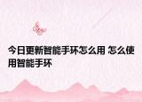 今日更新智能手环怎么用 怎么使用智能手环