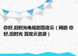 你好,旧时光电视剧百度云（网剧 你好,旧时光 百度云资源）