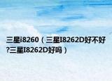 三星i8260（三星I8262D好不好?三星I8262D好吗）