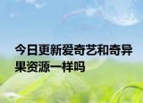 今日更新爱奇艺和奇异果资源一样吗