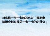 cf电脑一卡一卡的怎么办（我家电脑玩穿越火线总一卡一卡的为什么）