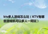 ktv多人游戏怎么玩（KTV有哪些游戏机可以多人一同玩）