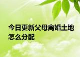 今日更新父母离婚土地怎么分配
