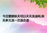 今日更新秋天可以天天洗澡吗,秋天多久洗一次澡合适