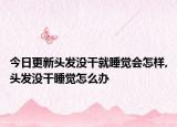 今日更新头发没干就睡觉会怎样,头发没干睡觉怎么办