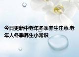 今日更新中老年冬季养生注意,老年人冬季养生小常识