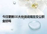 今日更新﻿﻿大伙说说现在交公积金好吗