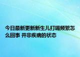 今日最新更新新生儿打嗝频繁怎么回事 并非疾病的状态