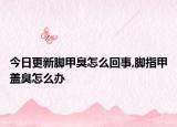 今日更新脚甲臭怎么回事,脚指甲盖臭怎么办