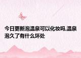 今日更新泡温泉可以化妆吗,温泉泡久了有什么坏处