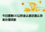今日更新﻿﻿公积金认房还是认贷来办理贷款