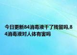 今日更新84消毒液干了残留吗,84消毒液对人体有害吗