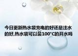 今日更新热水袋充电的好还是注水的好,热水袋可以装100°C的开水吗
