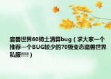 魔兽世界60骑士清算bug（求大家一个推荐一个BUG较少的70级变态魔兽世界私服!!!!）