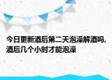 今日更新酒后第二天泡澡解酒吗,酒后几个小时才能泡澡
