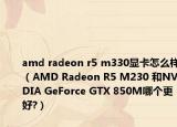 amd radeon r5 m330显卡怎么样（AMD Radeon R5 M230 和NVIDIA GeForce GTX 850M哪个更好?）