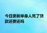 今日更新单身人死了贷款还要还吗