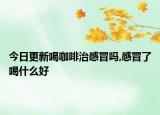 今日更新喝咖啡治感冒吗,感冒了喝什么好