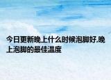 今日更新晚上什么时候泡脚好,晚上泡脚的最佳温度