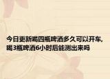 今日更新喝四瓶啤酒多久可以开车,喝3瓶啤酒6小时后能测出来吗