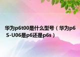 华为p6t00是什么型号（华为p6 S-U06是p6还是p6s）