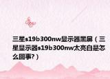 三星s19b300nw显示器黑屏（三星显示器s19b300nw太亮白是怎么回事?）