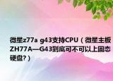 微星z77a g43支持CPU（微星主板ZH77A—G43到底可不可以上固态硬盘?）