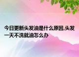 今日更新头发油是什么原因,头发一天不洗就油怎么办