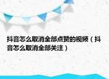 抖音怎么取消全部点赞的视频（抖音怎么取消全部关注）