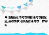 今日更新运动内衣和普通内衣的区别,运动内衣可以当普通内衣一样穿吗