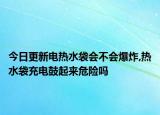 今日更新电热水袋会不会爆炸,热水袋充电鼓起来危险吗