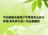今日更新头发油了不想洗怎么办小妙招,冬天多久洗一次头发最好