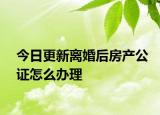 今日更新离婚后房产公证怎么办理