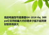 我的电脑型号是惠普G4-1016 tlq  368 pa它支持的最大内存是多少能不能用更好的系统放大