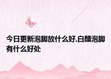 今日更新泡脚放什么好,白醋泡脚有什么好处