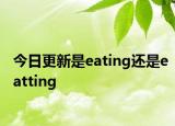 今日更新是eating还是eatting