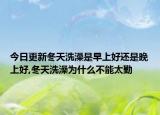 今日更新冬天洗澡是早上好还是晚上好,冬天洗澡为什么不能太勤