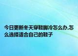 今日更新冬天穿鞋脚冷怎么办,怎么选择适合自己的鞋子