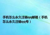 手机怎么永久注销qq邮箱（手机怎么永久注销qq号）